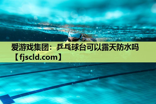 爱游戏集团：乒乓球台可以露天防水吗